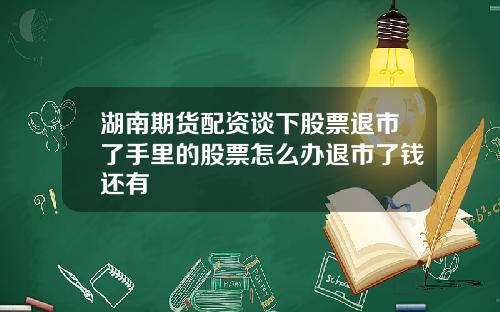 湖南期货配资谈下股票退市了手里的股票怎么办退市了钱还有