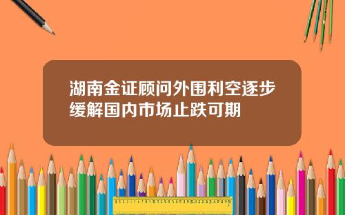 湖南金证顾问外围利空逐步缓解国内市场止跌可期