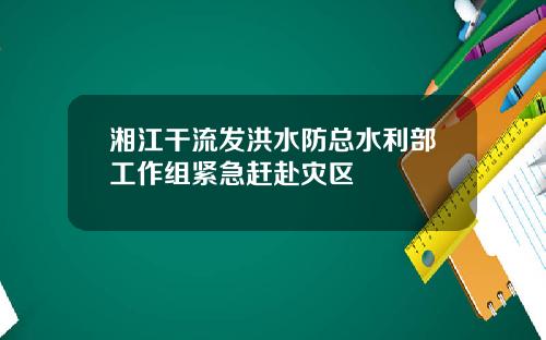 湘江干流发洪水防总水利部工作组紧急赶赴灾区