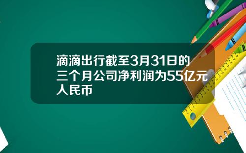 滴滴出行截至3月31日的三个月公司净利润为55亿元人民币