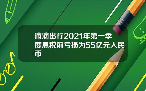 滴滴出行2021年第一季度息税前亏损为55亿元人民币