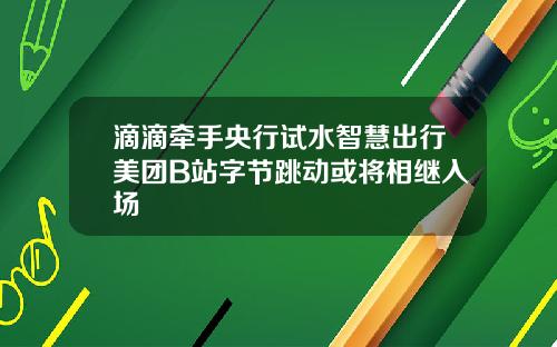 滴滴牵手央行试水智慧出行美团B站字节跳动或将相继入场