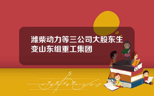 潍柴动力等三公司大股东生变山东组重工集团