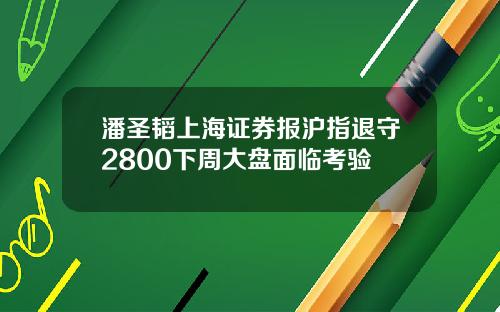 潘圣韬上海证券报沪指退守2800下周大盘面临考验