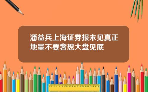 潘益兵上海证券报未见真正地量不要奢想大盘见底
