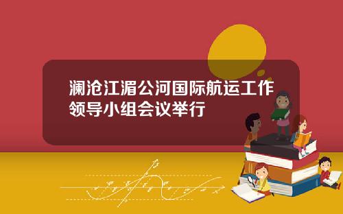 澜沧江湄公河国际航运工作领导小组会议举行