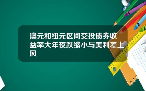 澳元和纽元区间交投债券收益率大年夜跌缩小与美利差上风