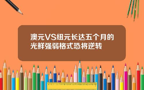 澳元VS纽元长达五个月的光鲜强弱格式恐将逆转