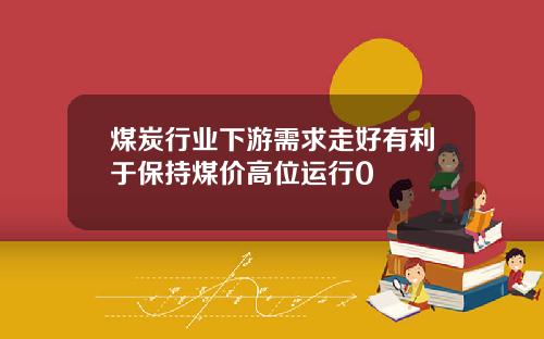 煤炭行业下游需求走好有利于保持煤价高位运行0