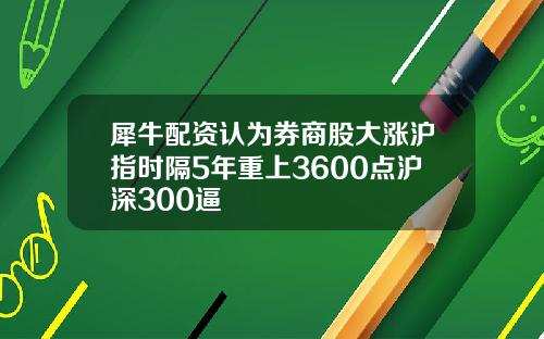 犀牛配资认为券商股大涨沪指时隔5年重上3600点沪深300逼