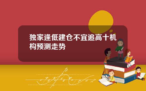 独家逢低建仓不宜追高十机构预测走势