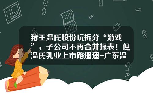 猪王温氏股份玩拆分“游戏”，子公司不再合并报表！但温氏乳业上市路遥遥-广东温氏食品集团有限公司io