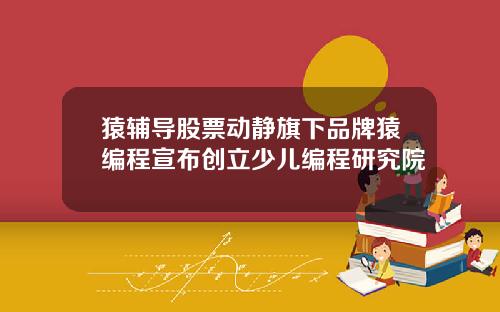 猿辅导股票动静旗下品牌猿编程宣布创立少儿编程研究院