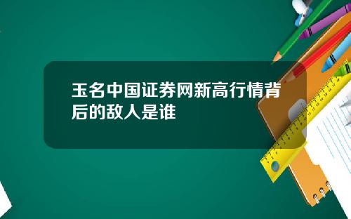 玉名中国证券网新高行情背后的敌人是谁