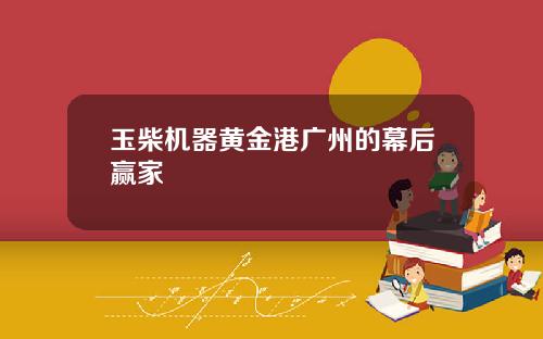 玉柴机器黄金港广州的幕后赢家
