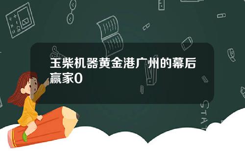 玉柴机器黄金港广州的幕后赢家0