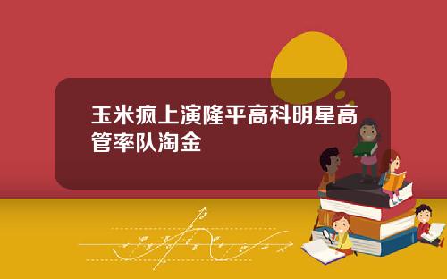 玉米疯上演隆平高科明星高管率队淘金