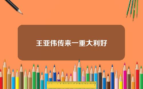 王亚伟传来一重大利好