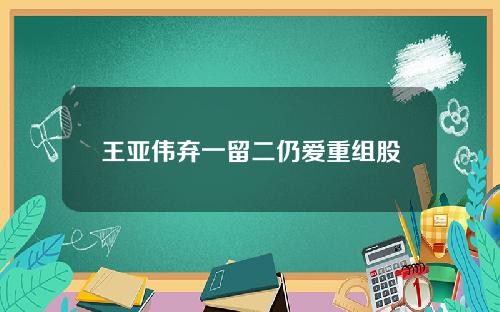 王亚伟弃一留二仍爱重组股