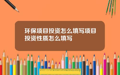 环保项目投资怎么填写项目投资性质怎么填写