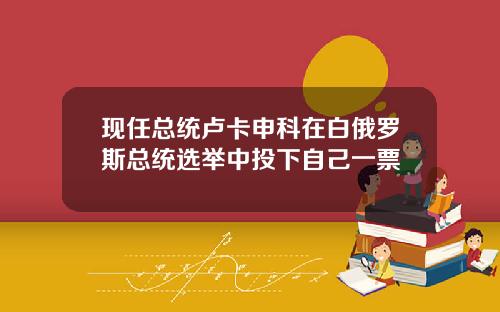 现任总统卢卡申科在白俄罗斯总统选举中投下自己一票