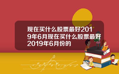 现在买什么股票最好2019年6月现在买什么股票最好2019年6月份的