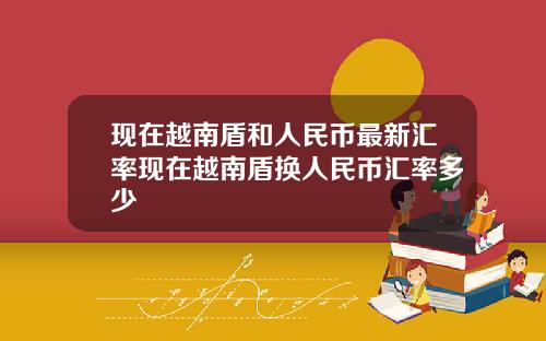 现在越南盾和人民币最新汇率现在越南盾换人民币汇率多少