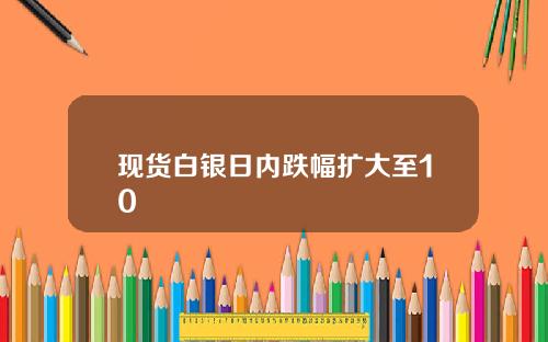 现货白银日内跌幅扩大至10