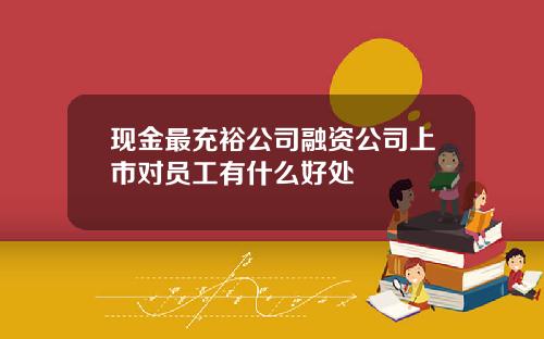 现金最充裕公司融资公司上市对员工有什么好处
