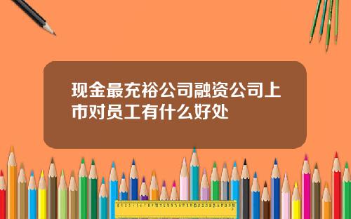现金最充裕公司融资公司上市对员工有什么好处