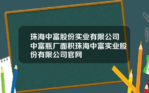 珠海中富股份实业有限公司中富瓶厂面积珠海中富实业股份有限公司官网