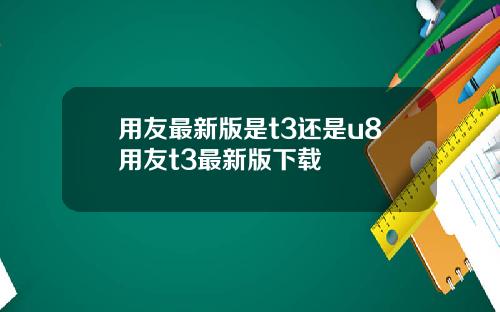 用友最新版是t3还是u8用友t3最新版下载