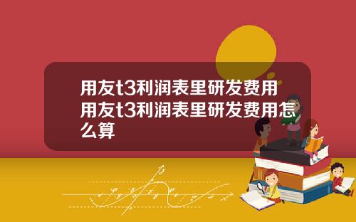 用友t3利润表里研发费用用友t3利润表里研发费用怎么算