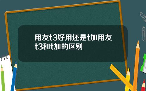 用友t3好用还是t加用友t3和t加的区别
