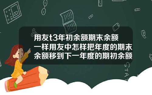 用友t3年初余额期末余额一样用友中怎样把年度的期末余额移到下一年度的期初余额
