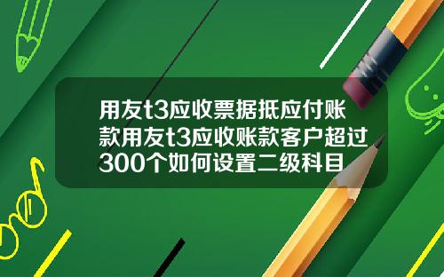 用友t3应收票据抵应付账款用友t3应收账款客户超过300个如何设置二级科目