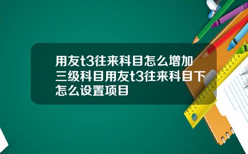 用友t3往来科目怎么增加三级科目用友t3往来科目下怎么设置项目