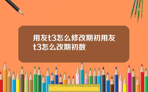 用友t3怎么修改期初用友t3怎么改期初数