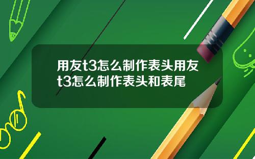 用友t3怎么制作表头用友t3怎么制作表头和表尾