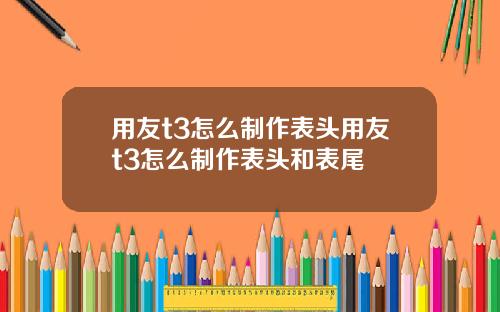 用友t3怎么制作表头用友t3怎么制作表头和表尾