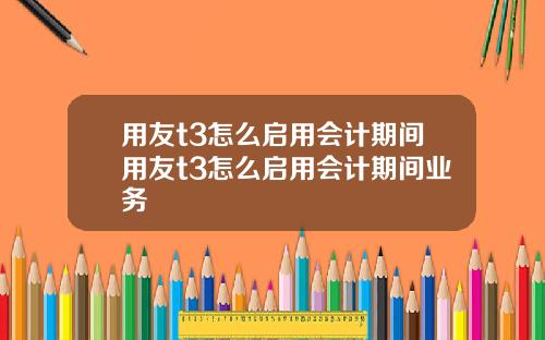 用友t3怎么启用会计期间用友t3怎么启用会计期间业务