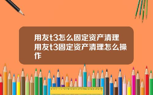 用友t3怎么固定资产清理用友t3固定资产清理怎么操作
