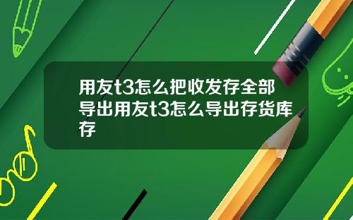 用友t3怎么把收发存全部导出用友t3怎么导出存货库存