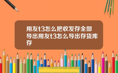 用友t3怎么把收发存全部导出用友t3怎么导出存货库存