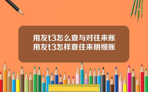 用友t3怎么查与对往来账用友t3怎样查往来明细账