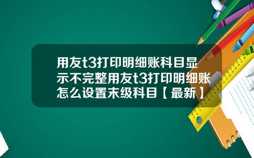 用友t3打印明细账科目显示不完整用友t3打印明细账怎么设置末级科目【最新】