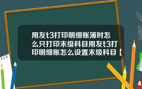 用友t3打印明细账簿时怎么只打印末级科目用友t3打印明细账怎么设置末级科目【最新】