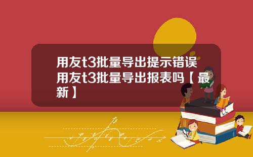 用友t3批量导出提示错误用友t3批量导出报表吗【最新】