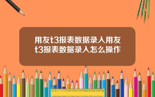用友t3报表数据录入用友t3报表数据录入怎么操作