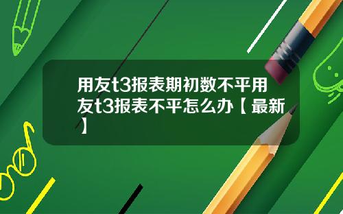 用友t3报表期初数不平用友t3报表不平怎么办【最新】